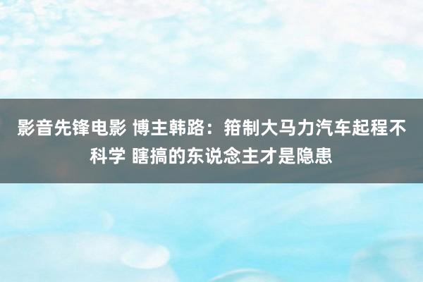 影音先锋电影 博主韩路：箝制大马力汽车起程不科学 瞎搞的东说念主才是隐患