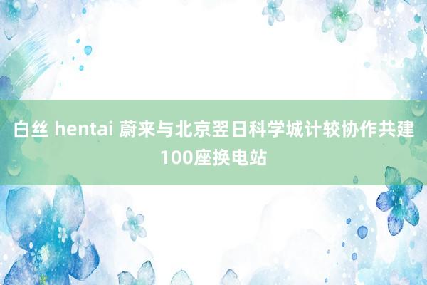 白丝 hentai 蔚来与北京翌日科学城计较协作共建100座换电站