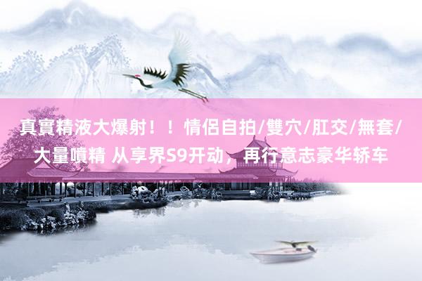 真實精液大爆射！！情侶自拍/雙穴/肛交/無套/大量噴精 从享界S9开动，再行意志豪华轿车